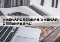 未来最伟大的公司区块链产业[未来最伟大的公司区块链产业是什么]