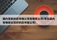 国内靠前的区块链公司有哪些公司[现在国内有哪些比较好的区块链公司]